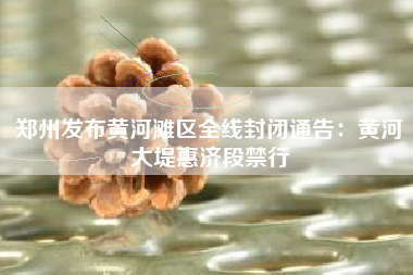 郑州发布黄河滩区全线封闭通告：黄河大堤惠济段禁行