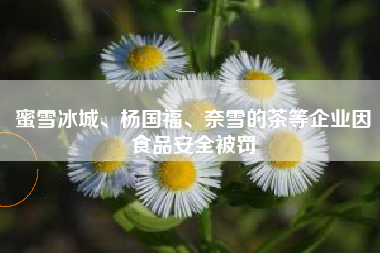 蜜雪冰城、杨国福、奈雪的茶等企业因食品安全被罚