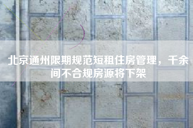 北京通州限期规范短租住房管理，千余间不合规房源将下架