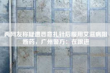两网友称疑遭恶意扎针后服用艾滋病阻断药，广州警方：在跟进