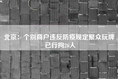 北京：个别商户违反防疫规定聚众玩牌 已行拘26人