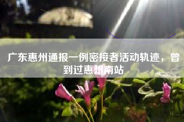 广东惠州通报一例密接者活动轨迹，曾到过惠州南站
