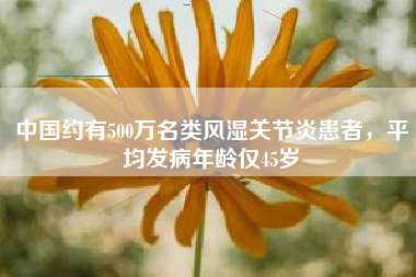 中国约有500万名类风湿关节炎患者，平均发病年龄仅45岁