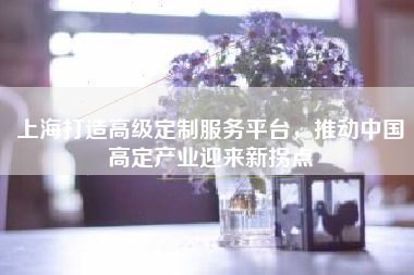 上海打造高级定制服务平台，推动中国高定产业迎来新拐点