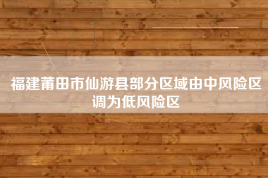 福建莆田市仙游县部分区域由中风险区调为低风险区
